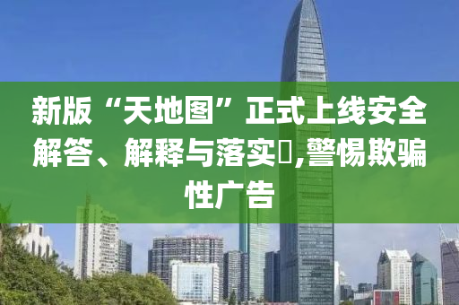 新版“天地图”正式上线安全解答、解释与落实?,警惕欺骗性广告