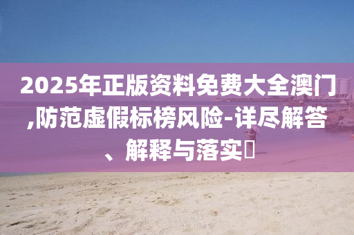2025年正版资料免费大全澳门,防范虚假标榜风险-详尽解答、解释与落实?