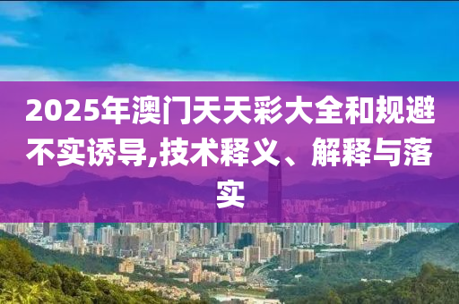 2025年澳门天天彩大全和规避不实诱导,技术释义、解释与落实