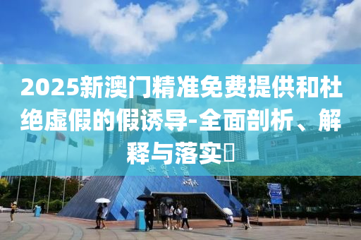 2025新澳门精准免费提供和杜绝虚假的假诱导-全面剖析、解释与落实?