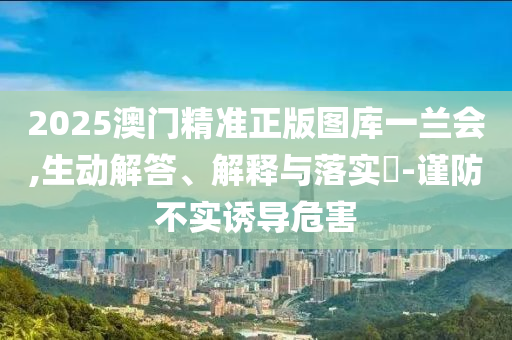 2025澳门精准正版图库一兰会,生动解答、解释与落实?-谨防不实诱导危害