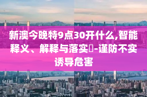 新澳今晚特9点30开什么,智能释义、解释与落实?-谨防不实诱导危害