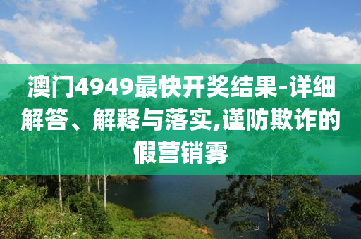 澳门4949最快开奖结果-详细解答、解释与落实,谨防欺诈的假营销雾