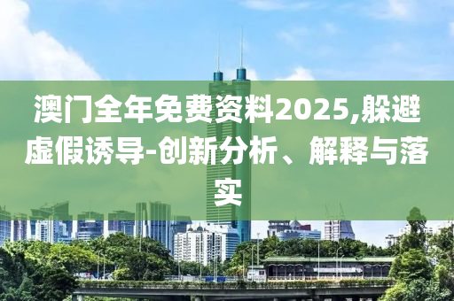 澳门全年免费资料2025,躲避虚假诱导-创新分析、解释与落实