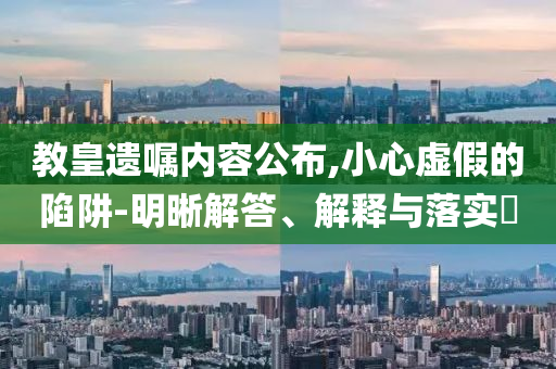 教皇遗嘱内容公布,小心虚假的陷阱-明晰解答、解释与落实?