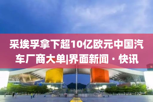 采埃孚拿下超10亿欧元中国汽车厂商大单|界面新闻 · 快讯