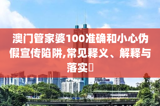 澳门管家婆100准确和小心伪假宣传陷阱,常见释义、解释与落实?