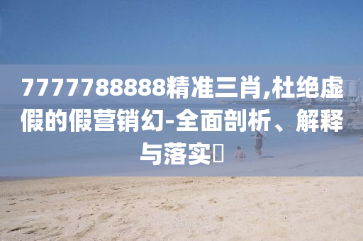 7777788888精准三肖,杜绝虚假的假营销幻-全面剖析、解释与落实?
