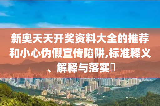 新奥天天开奖资料大全的推荐和小心伪假宣传陷阱,标准释义、解释与落实?