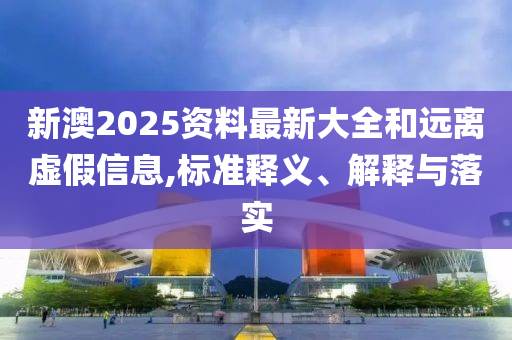 新澳2025资料最新大全和远离虚假信息,标准释义、解释与落实