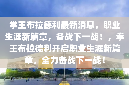 拳王布拉德利最新消息，职业生涯新篇章，备战下一战！，拳王布拉德利开启职业生涯新篇章，全力备战下一战！