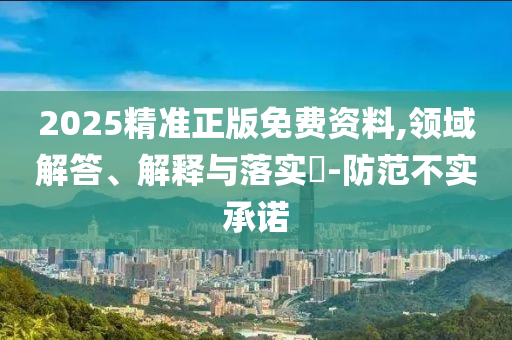 2025精准正版免费资料,领域解答、解释与落实?-防范不实承诺