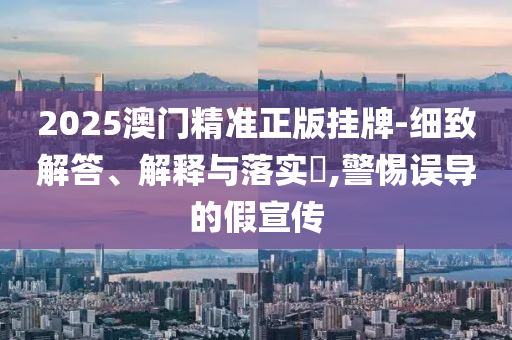 2025澳门精准正版挂牌-细致解答、解释与落实?,警惕误导的假宣传