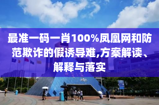 最准一码一肖100%凤凰网和防范欺诈的假诱导难,方案解读、解释与落实