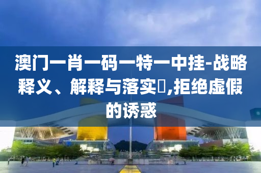 澳门一肖一码一特一中挂-战略释义、解释与落实?,拒绝虚假的诱惑