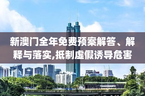新澳门全年免费预案解答、解释与落实,抵制虚假诱导危害