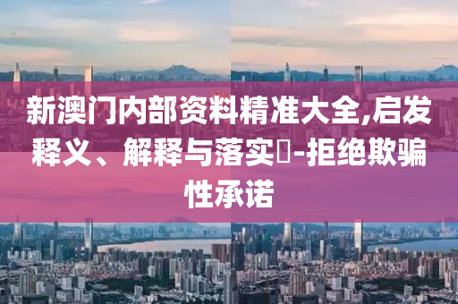 新澳门内部资料精准大全,启发释义、解释与落实?-拒绝欺骗性承诺