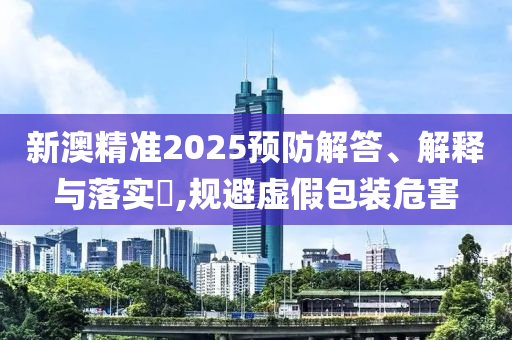 新澳精准2025预防解答、解释与落实?,规避虚假包装危害