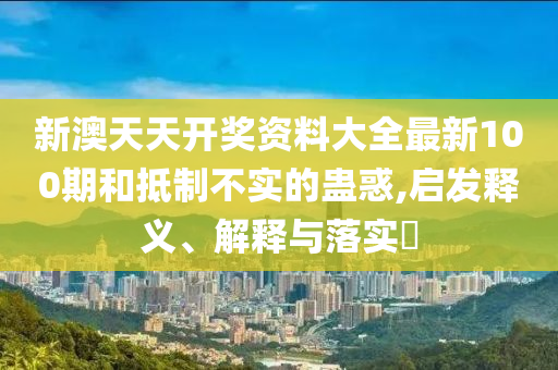 新澳天天开奖资料大全最新100期和抵制不实的蛊惑,启发释义、解释与落实?