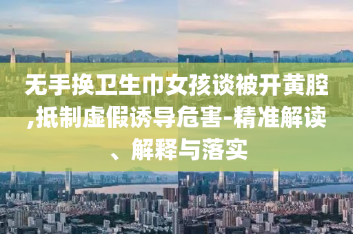 无手换卫生巾女孩谈被开黄腔,抵制虚假诱导危害-精准解读、解释与落实
