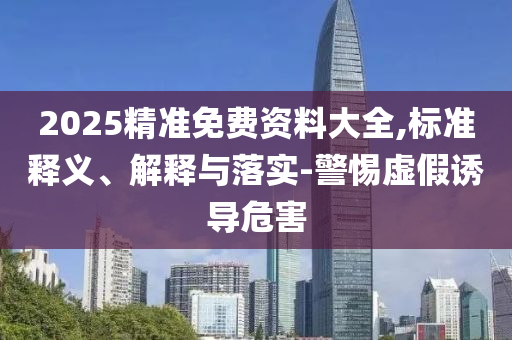 2025精准免费资料大全,标准释义、解释与落实-警惕虚假诱导危害