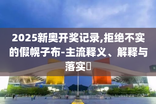 2025新奥开奖记录,拒绝不实的假幌子布-主流释义、解释与落实?