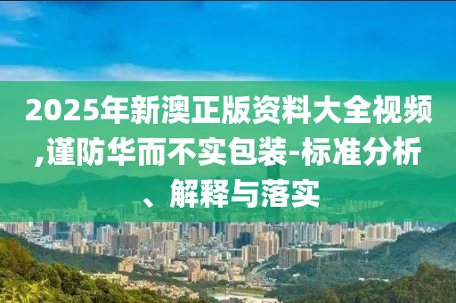 2025年新澳正版资料大全视频,谨防华而不实包装-标准分析、解释与落实