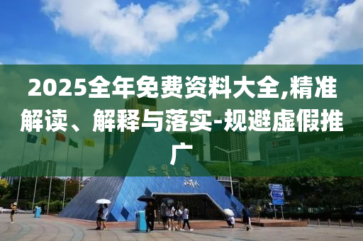 2025全年免费资料大全,精准解读、解释与落实-规避虚假推广