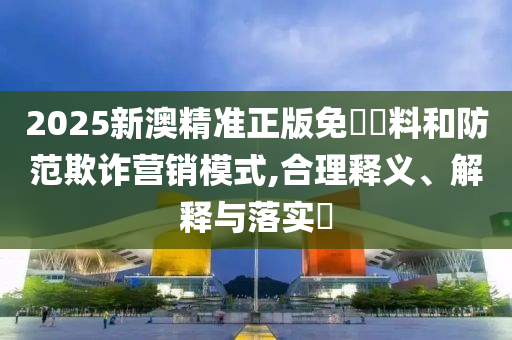 2025新澳精准正版免費資料和防范欺诈营销模式,合理释义、解释与落实?