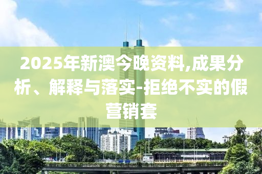 2025年新澳今晚资料,成果分析、解释与落实-拒绝不实的假营销套