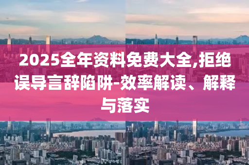 2025全年资料免费大全,拒绝误导言辞陷阱-效率解读、解释与落实