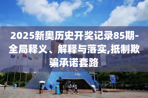 2025新奥历史开奖记录85期-全局释义、解释与落实,抵制欺骗承诺套路