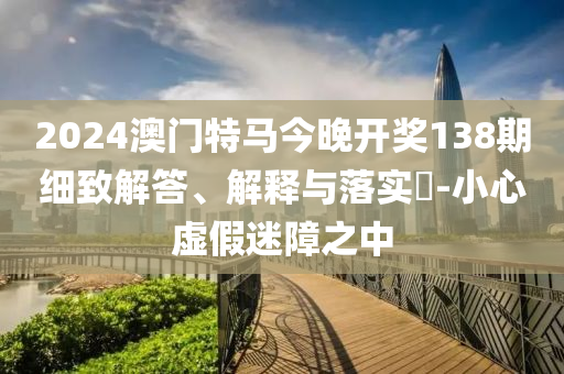 2024澳门特马今晚开奖138期细致解答、解释与落实?-小心虚假迷障之中