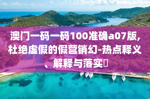 澳门一码一码100准确a07版,杜绝虚假的假营销幻-热点释义、解释与落实?
