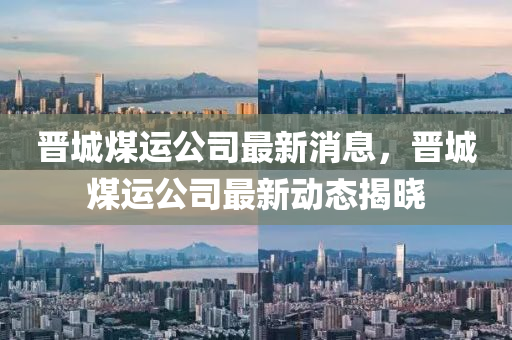 晋城煤运公司最新消息，晋城煤运公司最新动态揭晓