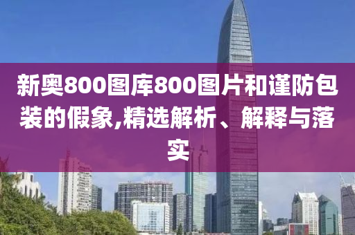 新奥800图库800图片和谨防包装的假象,精选解析、解释与落实