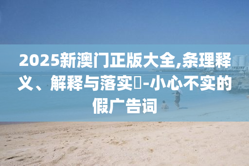 2025新澳门正版大全,条理释义、解释与落实?-小心不实的假广告词