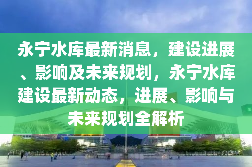 永宁水库最新消息，建设进展、影响及未来规划，永宁水库建设最新动态，进展、影响与未来规划全解析