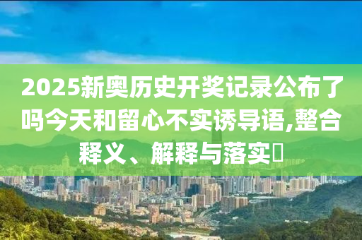 2025新奥历史开奖记录公布了吗今天和留心不实诱导语,整合释义、解释与落实?