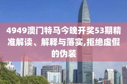 4949澳门特马今晚开奖53期精准解读、解释与落实,拒绝虚假的伪装