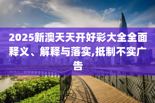 2025新澳天天開好彩大全全面釋義、解釋與落實,抵制不實廣告
