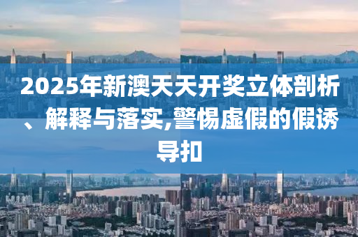2025年新澳天天开奖立体剖析、解释与落实,警惕虚假的假诱导扣