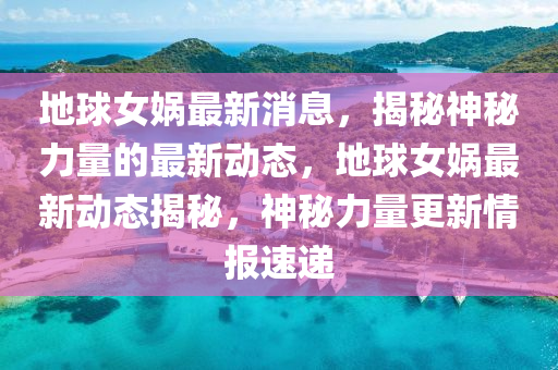 地球女娲最新消息，揭秘神秘力量的最新动态，地球女娲最新动态揭秘，神秘力量更新情报速递