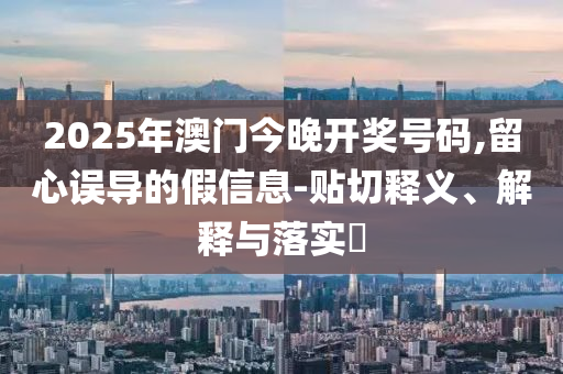 2025年澳门今晚开奖号码,留心误导的假信息-贴切释义、解释与落实?