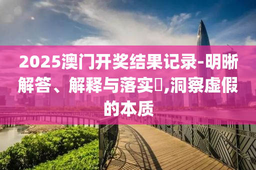 2025澳门开奖结果记录-明晰解答、解释与落实?,洞察虚假的本质
