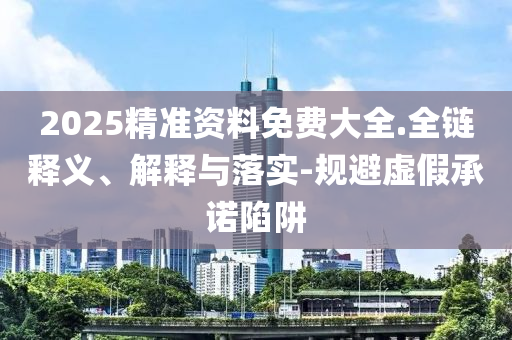 2025精准资料免费大全.全链释义、解释与落实-规避虚假承诺陷阱
