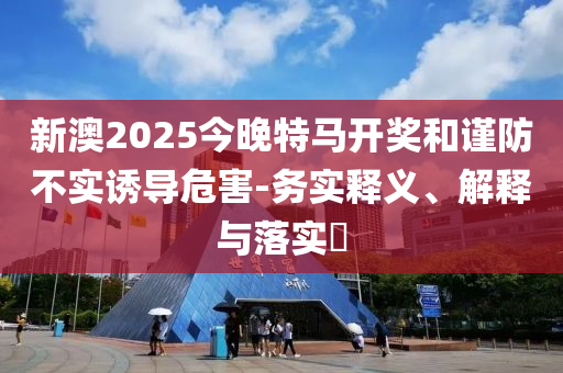 新澳2025今晚特马开奖和谨防不实诱导危害-务实释义、解释与落实?