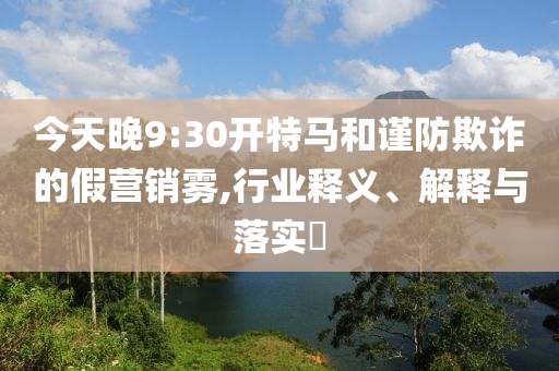 今天晚9:30开特马和谨防欺诈的假营销雾,行业释义、解释与落实?