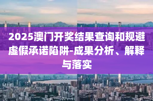 2025澳门开奖结果查询和规避虚假承诺陷阱-成果分析、解释与落实