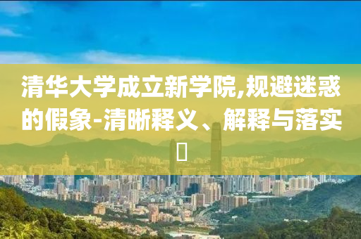清华大学成立新学院,规避迷惑的假象-清晰释义、解释与落实?
